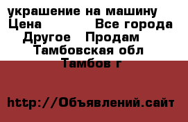 украшение на машину  › Цена ­ 2 000 - Все города Другое » Продам   . Тамбовская обл.,Тамбов г.